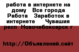 работа в интернете на дому - Все города Работа » Заработок в интернете   . Чувашия респ.,Новочебоксарск г.